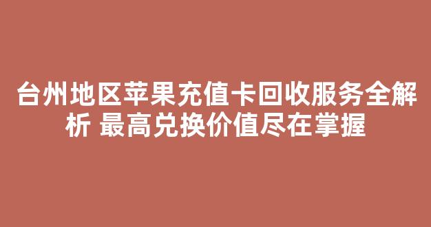 台州地区苹果充值卡回收服务全解析 最高兑换价值尽在掌握
